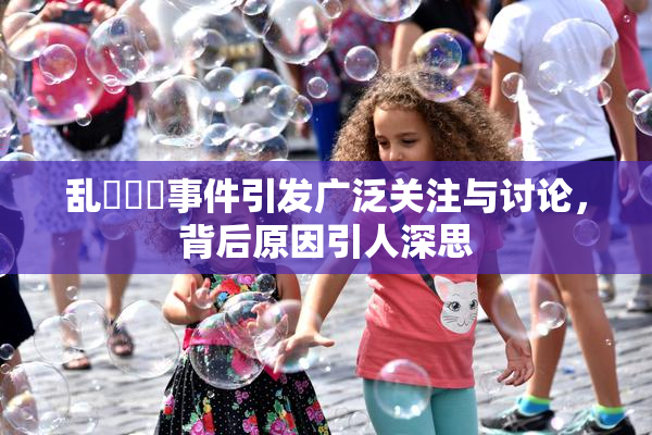 乱婬妺妺事件引发广泛关注与讨论，背后原因引人深思