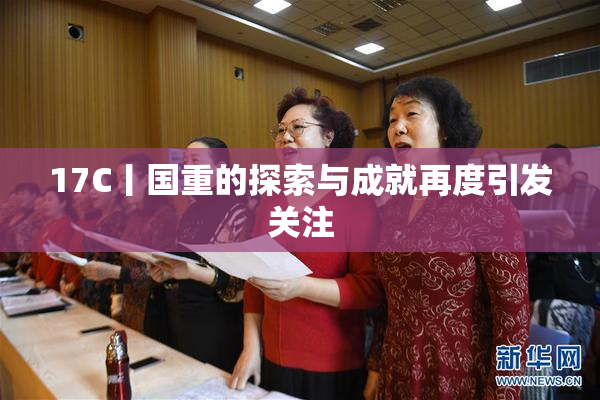 17C丨国重的探索与成就再度引发关注
