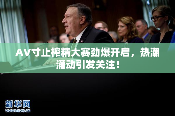 AV寸止榨精大赛劲爆开启，热潮涌动引发关注！