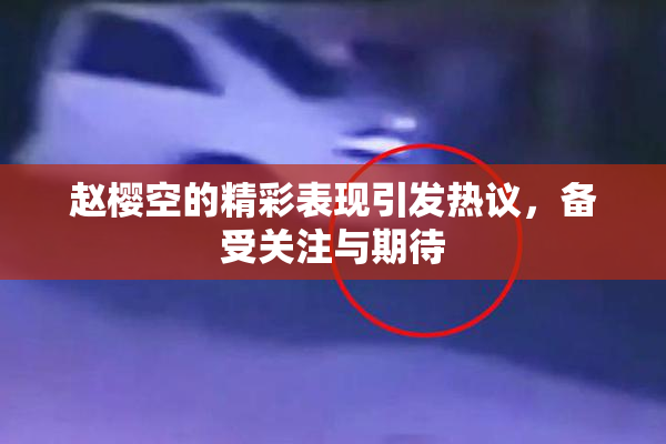 赵樱空的精彩表现引发热议，备受关注与期待