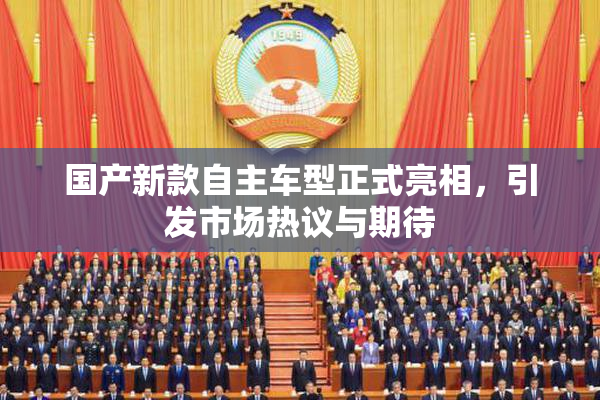 国产新款自主车型正式亮相，引发市场热议与期待
