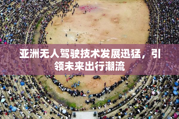亚洲无人驾驶技术发展迅猛，引领未来出行潮流