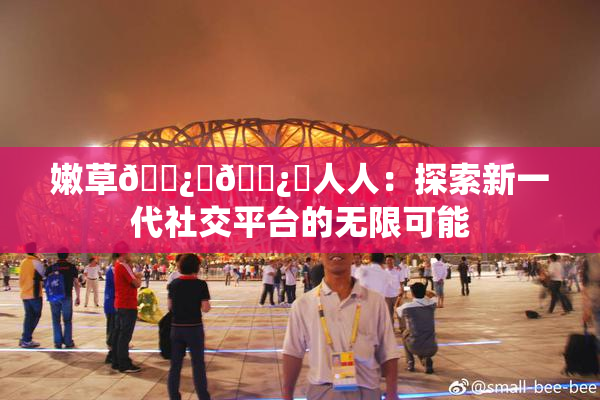 嫩草🌿‌🌿‌人人：探索新一代社交平台的无限可能