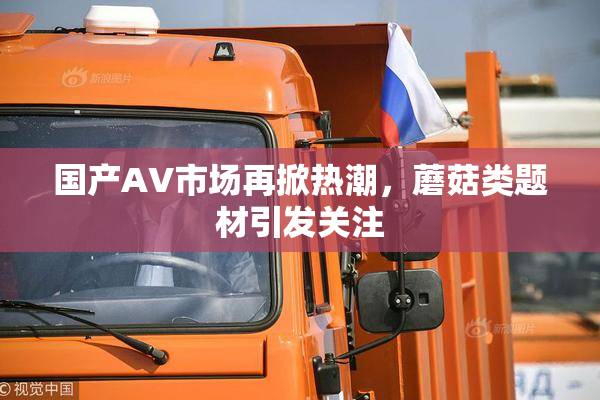 国产AV市场再掀热潮，蘑菇类题材引发关注