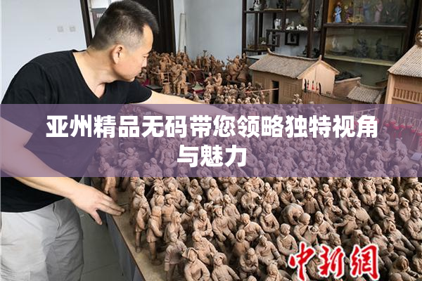 亚州精品无码带您领略独特视角与魅力