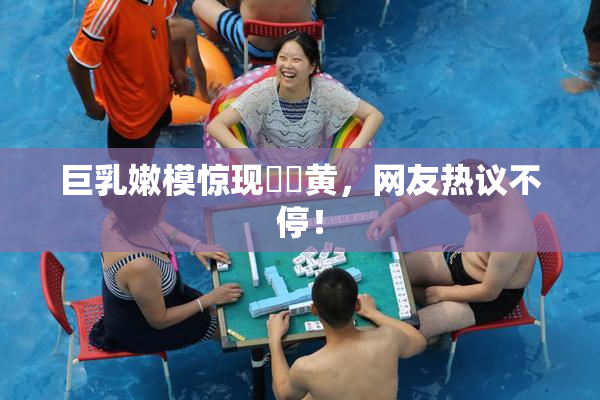 巨乳嫩模惊现❌‌黄，网友热议不停！