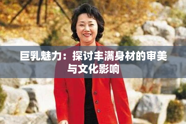 巨乳魅力：探讨丰满身材的审美与文化影响