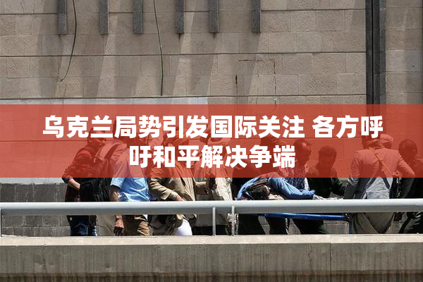 乌克兰局势引发国际关注 各方呼吁和平解决争端
