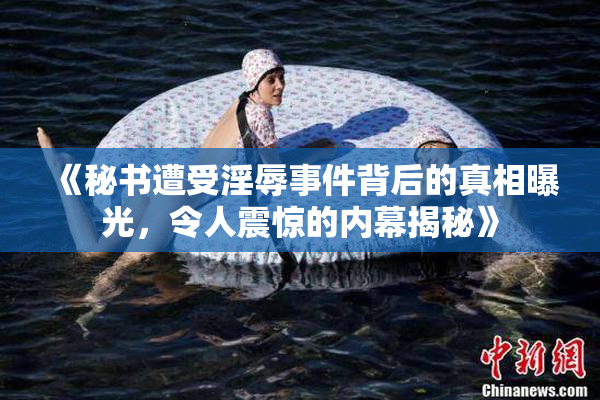 《秘书遭受淫辱事件背后的真相曝光，令人震惊的内幕揭秘》