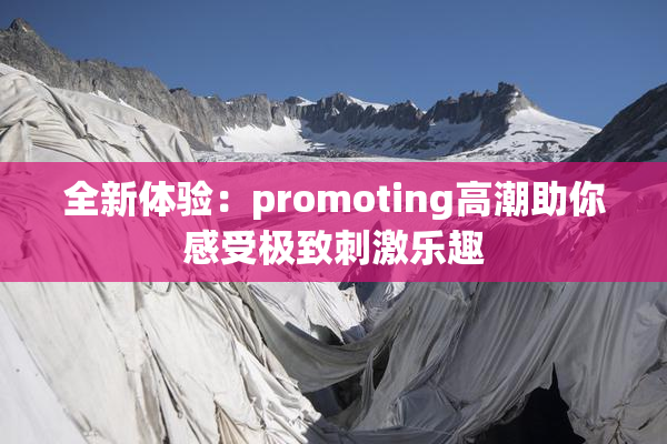 全新体验：promoting高潮助你感受极致刺激乐趣