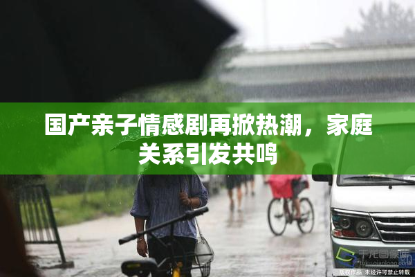 国产亲子情感剧再掀热潮，家庭关系引发共鸣