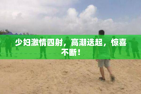 少妇激情四射，高潮迭起，惊喜不断！