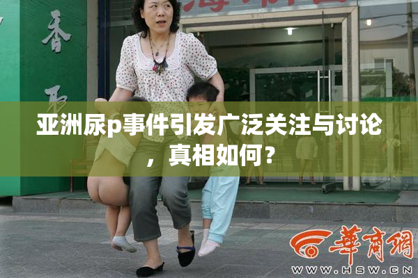 亚洲尿p事件引发广泛关注与讨论，真相如何？