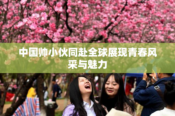 中国帅小伙同赴全球展现青春风采与魅力