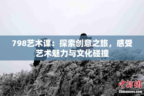 798艺术课：探索创意之旅，感受艺术魅力与文化碰撞