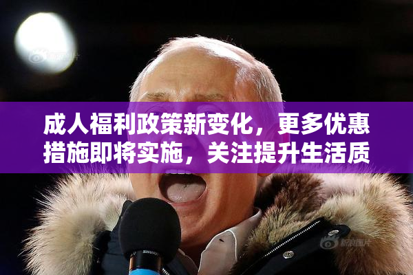 成人福利政策新变化，更多优惠措施即将实施，关注提升生活质量