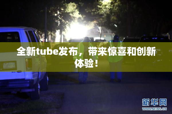 全新tube发布，带来惊喜和创新体验！