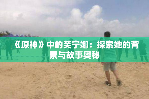 《原神》中的芙宁娜：探索她的背景与故事奥秘