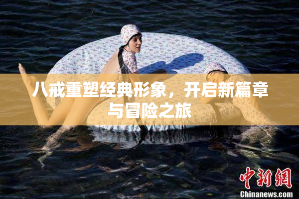 八戒重塑经典形象，开启新篇章与冒险之旅