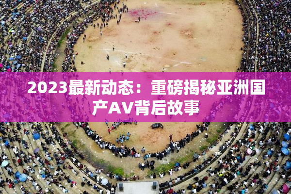 2023最新动态：重磅揭秘亚洲国产AV背后故事