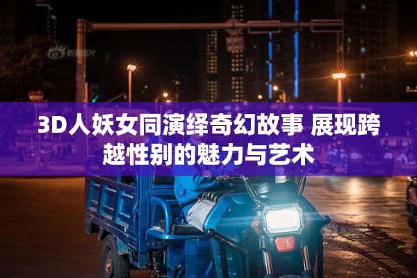 3D人妖女同演绎奇幻故事 展现跨越性别的魅力与艺术