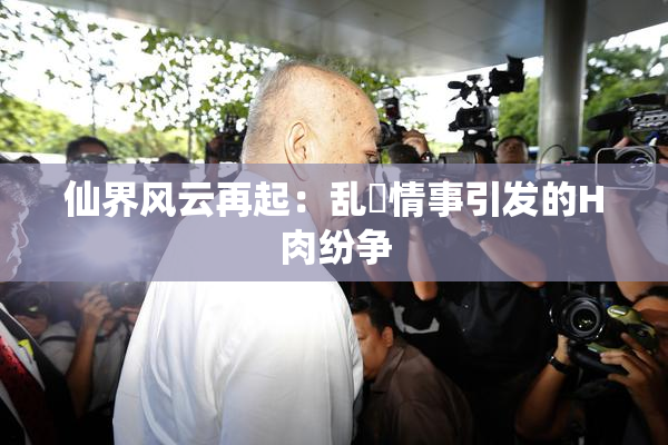 仙界风云再起：乱婬情事引发的H肉纷争