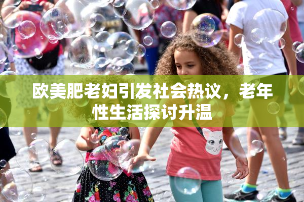 欧美肥老妇引发社会热议，老年性生活探讨升温