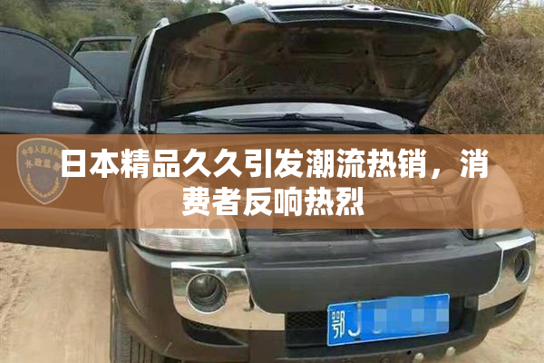 日本精品久久引发潮流热销，消费者反响热烈