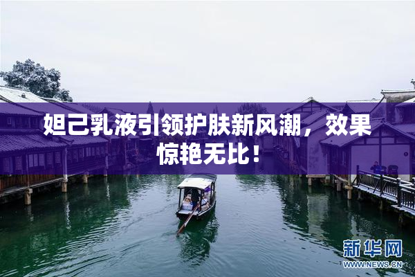 妲己乳液引领护肤新风潮，效果惊艳无比！