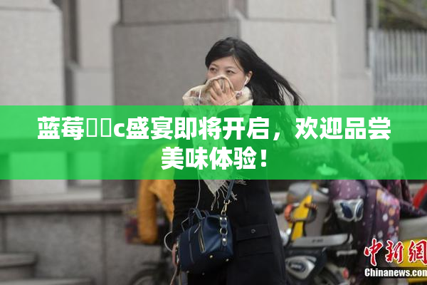 蓝莓❌‌c盛宴即将开启，欢迎品尝美味体验！