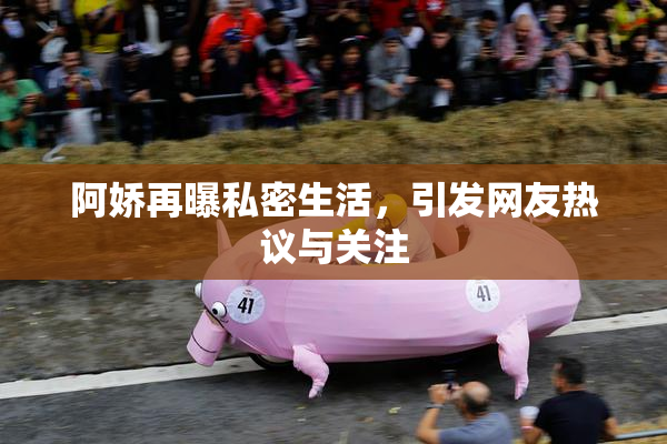 阿娇再曝私密生活，引发网友热议与关注