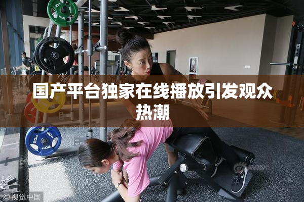 国产平台独家在线播放引发观众热潮