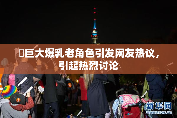 巜巨大爆乳老角色引发网友热议，引起热烈讨论