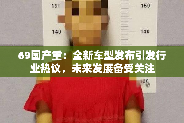 69国产重：全新车型发布引发行业热议，未来发展备受关注