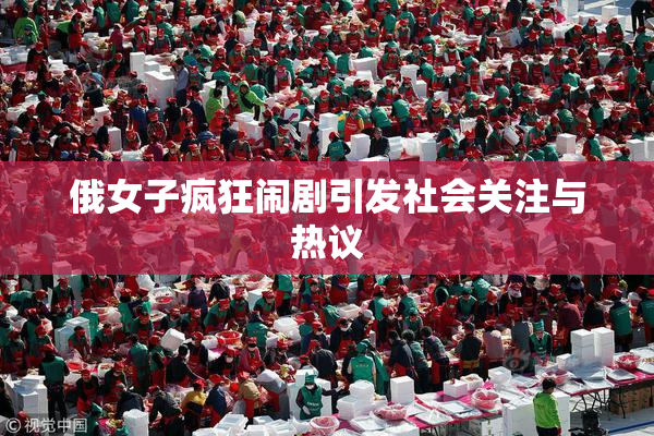俄女子疯狂闹剧引发社会关注与热议