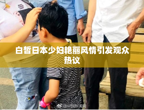 白皙日本少妇艳丽风情引发观众热议