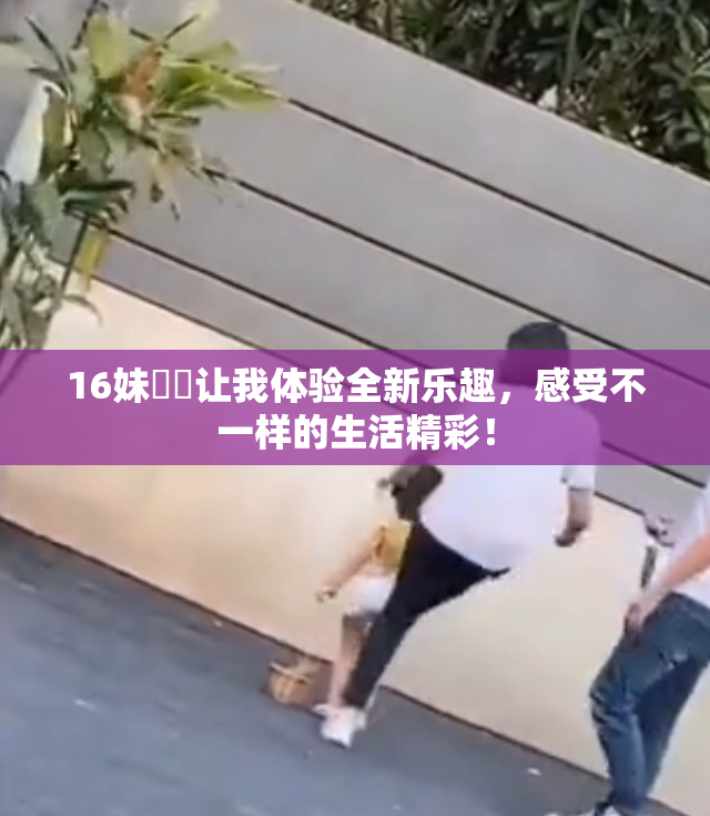 16妹妺妺让我体验全新乐趣，感受不一样的生活精彩！