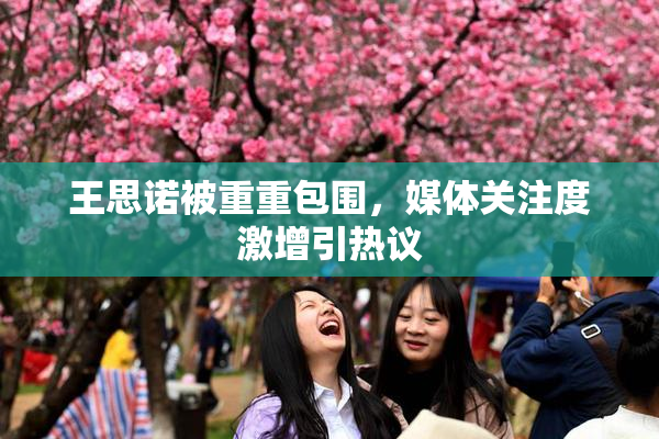 王思诺被重重包围，媒体关注度激增引热议