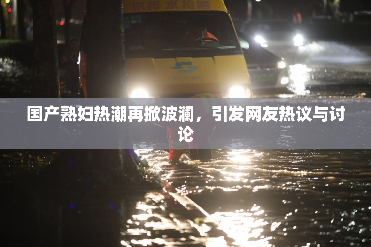 国产熟妇热潮再掀波澜，引发网友热议与讨论