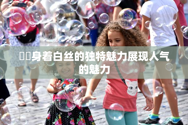妺妺身着白丝的独特魅力展现人气的魅力