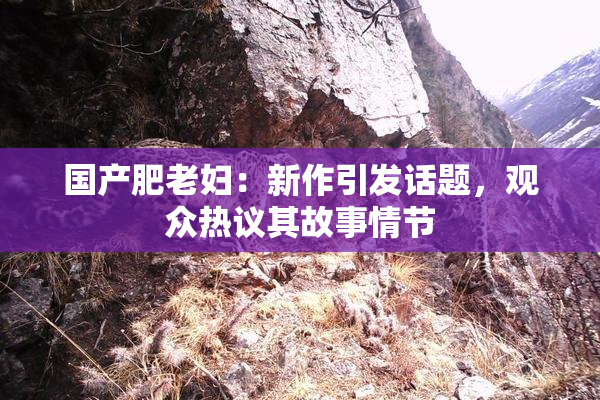 国产肥老妇：新作引发话题，观众热议其故事情节