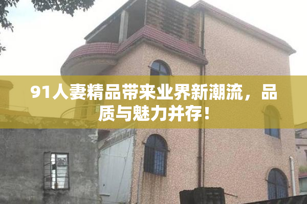 91人妻精品带来业界新潮流，品质与魅力并存！