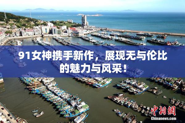 91女神携手新作，展现无与伦比的魅力与风采！