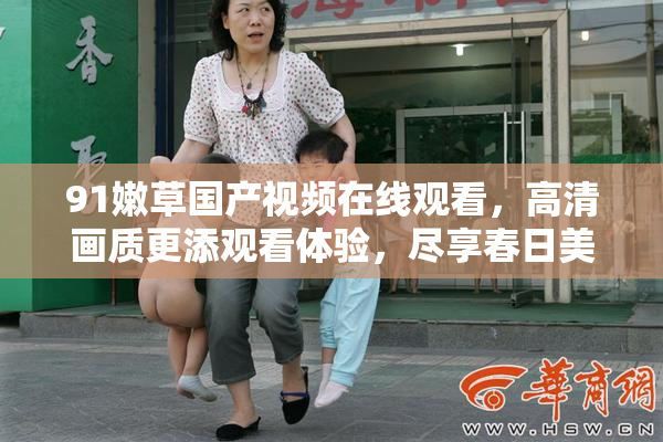 91嫩草国产视频在线观看，高清画质更添观看体验，尽享春日美好时光。