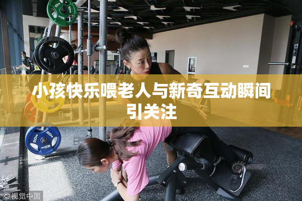 小孩快乐喂老人与新奇互动瞬间引关注