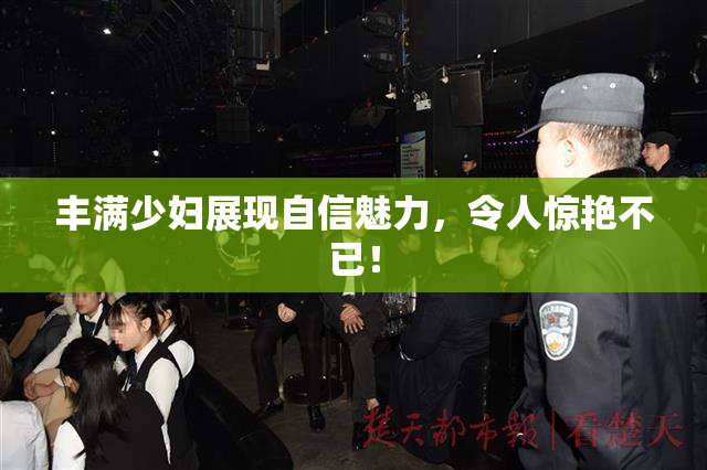 丰满少妇展现自信魅力，令人惊艳不已！
