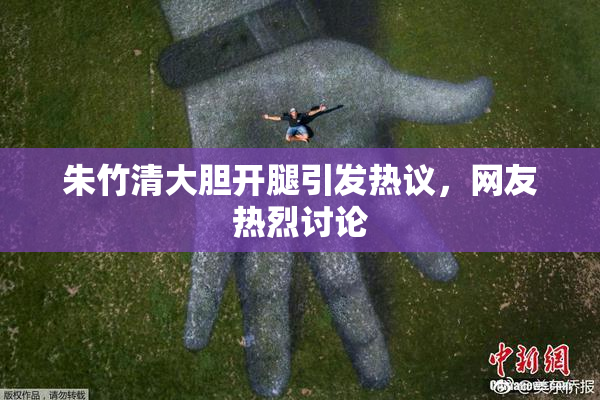 朱竹清大胆开腿引发热议，网友热烈讨论