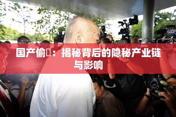 国产偷抇：揭秘背后的隐秘产业链与影响