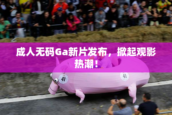 成人无码Ga新片发布，掀起观影热潮！