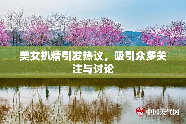 美女扒精引发热议，吸引众多关注与讨论